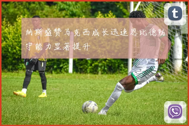 纳斯盛赞马克西成长迅速恩比德防守能力显著提升