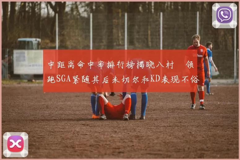 中距离命中率排行榜揭晓八村塁领跑SGA紧随其后米切尔和KD表现不俗