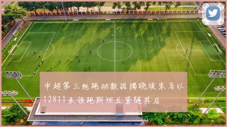 中超第三轮跑动数据揭晓埃朱马以12811米领跑斯坦丘紧随其后