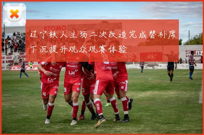 辽宁铁人主场二次改造完成替补席下沉提升观众观赛体验