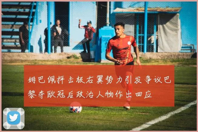 姆巴佩抨击极右翼势力引发争议巴黎夺欧冠后政治人物作出回应