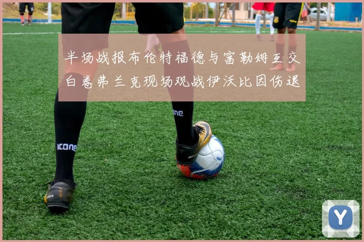 半场战报布伦特福德与富勒姆互交白卷弗兰克现场观战伊沃比因伤退场