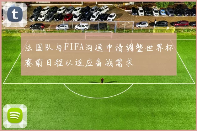 法国队与FIFA沟通申请调整世界杯赛前日程以适应备战需求