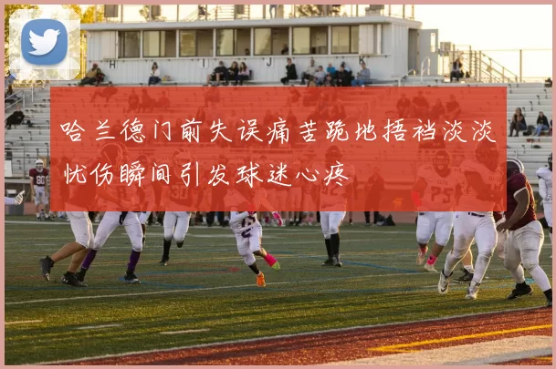 哈兰德门前失误痛苦跪地捂裆淡淡忧伤瞬间引发球迷心疼