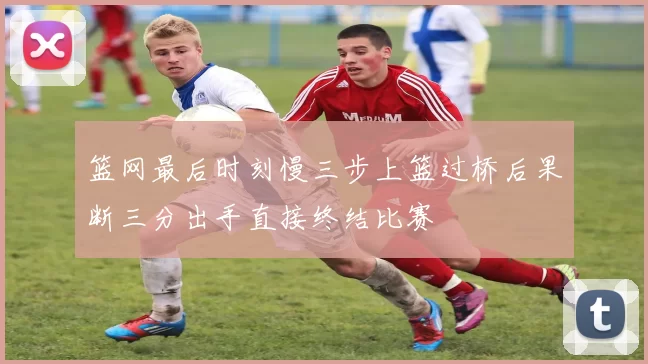 篮网最后时刻慢三步上篮过桥后果断三分出手直接终结比赛