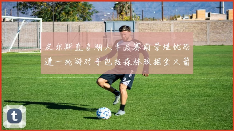 皮尔斯直言湖人季后赛前景堪忧恐遭一轮游对手包括森林狼掘金火箭
