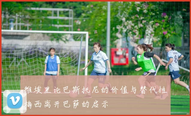 维埃里论巴斯托尼的价值与替代性梅西离开巴萨的启示