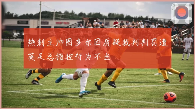 热刺主帅图多尔因质疑裁判判罚遭英足总指控行为不当