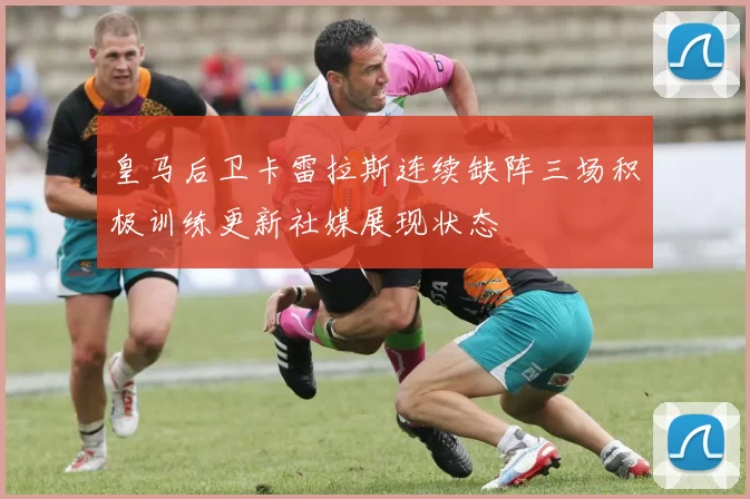 皇马后卫卡雷拉斯连续缺阵三场积极训练更新社媒展现状态