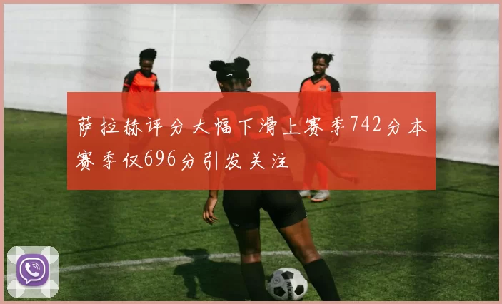 萨拉赫评分大幅下滑上赛季742分本赛季仅696分引发关注