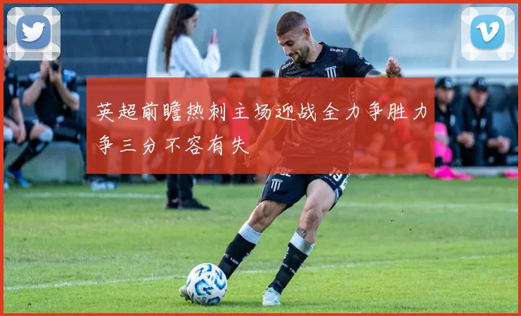 英超前瞻热刺主场迎战全力争胜力争三分不容有失